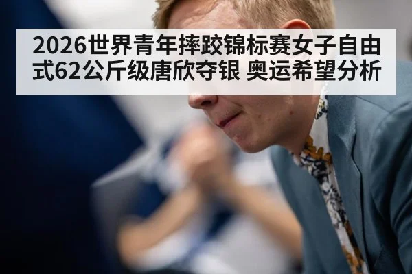 2026世界青年摔跤锦标赛女子自由式62公斤级唐欣夺银 奥运希望分析